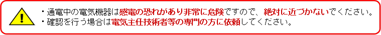 ・通電中の電気機器は感電の恐れがあり非常に危険ですので、絶対に近づかないでください。・確認を行う場合は電気主任技術者等の専門の方に依頼してください。