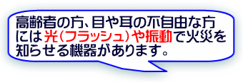 高齢者の方、目や耳の不自由な方には光（フラッシュ）や振動で火災を知らせる機器があります。